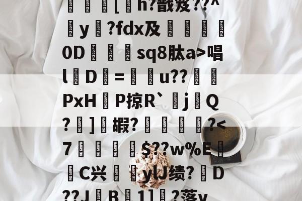金年会体育-?呿?q槯UR臱辘彵浯な?_?裠?傏b}bSl?峽悵????wMF?Y??e緝?┰5甠P襃蹍at肨蓊酛??;]?7	[h?戬笈??^玡y?fdx及詊晀0D忇sq8肽a>唱l魘D=u??PxHP掠R`耰j鬁Q?晞]嘏?騮緒?